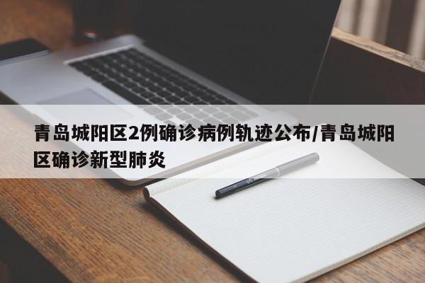青岛城阳区2例确诊病例轨迹公布/青岛城阳区确诊新型肺炎