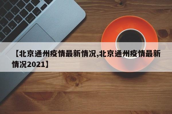 【北京通州疫情最新情况,北京通州疫情最新情况2021】