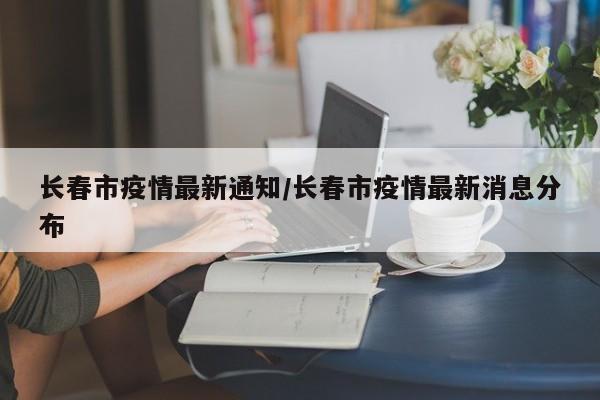 长春市疫情最新通知/长春市疫情最新消息分布