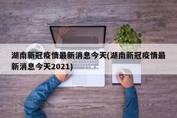 湖南新冠疫情最新消息今天(湖南新冠疫情最新消息今天2021)