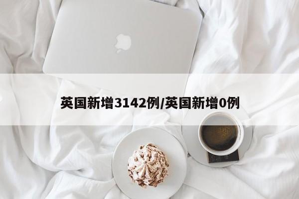 英国新增3142例/英国新增0例