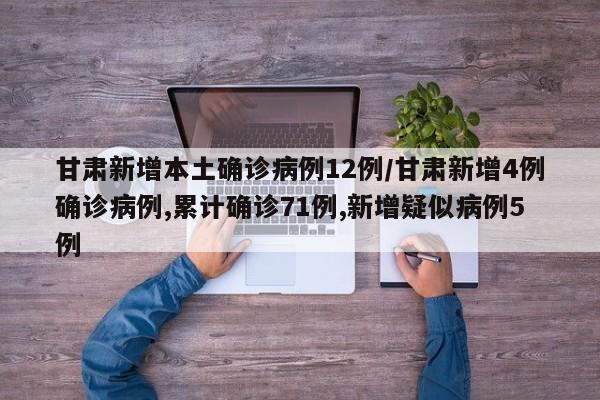 甘肃新增本土确诊病例12例/甘肃新增4例确诊病例,累计确诊71例,新增疑似病例5例