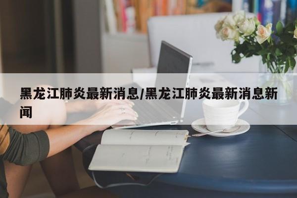 黑龙江肺炎最新消息/黑龙江肺炎最新消息新闻