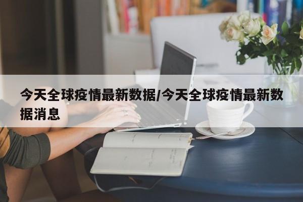 今天全球疫情最新数据/今天全球疫情最新数据消息