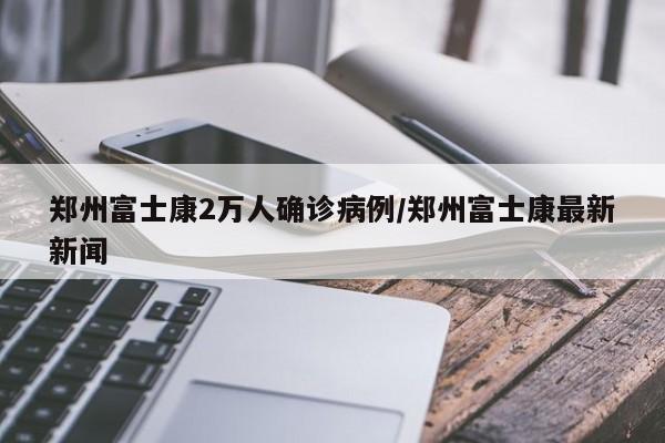 郑州富士康2万人确诊病例/郑州富士康最新新闻