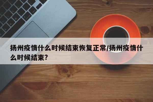 扬州疫情什么时候结束恢复正常/扬州疫情什么时候结束?