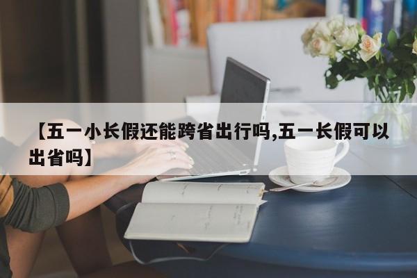 【五一小长假还能跨省出行吗,五一长假可以出省吗】
