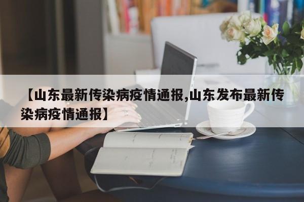 【山东最新传染病疫情通报,山东发布最新传染病疫情通报】