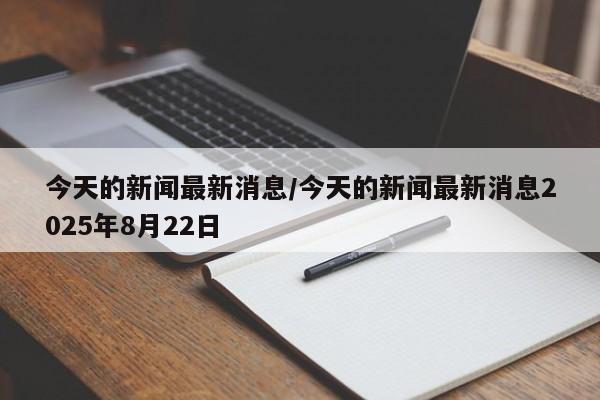 今天的新闻最新消息/今天的新闻最新消息2025年8月22日