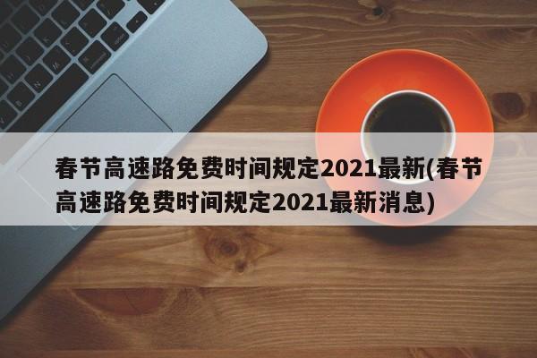 春节高速路免费时间规定2021最新(春节高速路免费时间规定2021最新消息)