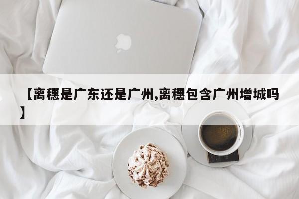 【离穗是广东还是广州,离穗包含广州增城吗】
