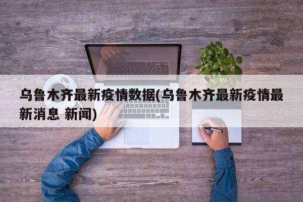 乌鲁木齐最新疫情数据(乌鲁木齐最新疫情最新消息 新闻)
