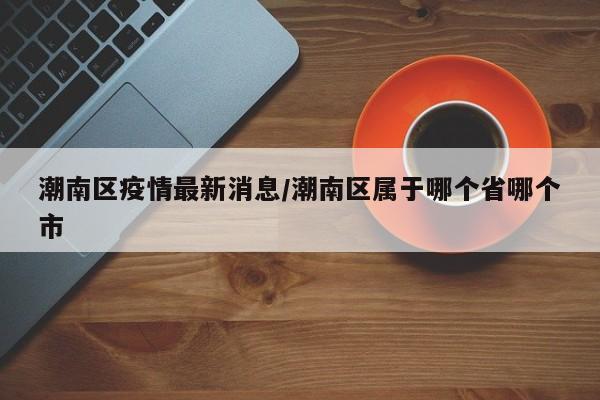 潮南区疫情最新消息/潮南区属于哪个省哪个市