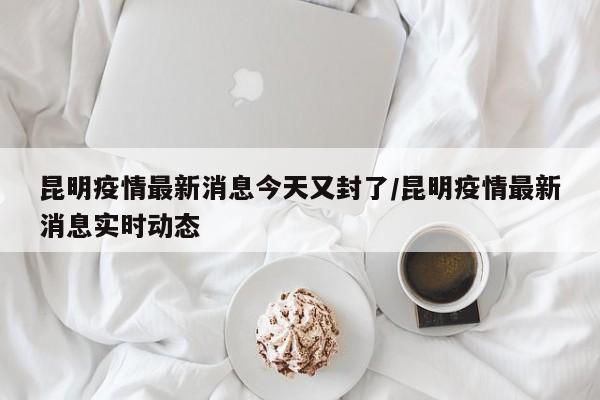 昆明疫情最新消息今天又封了/昆明疫情最新消息实时动态