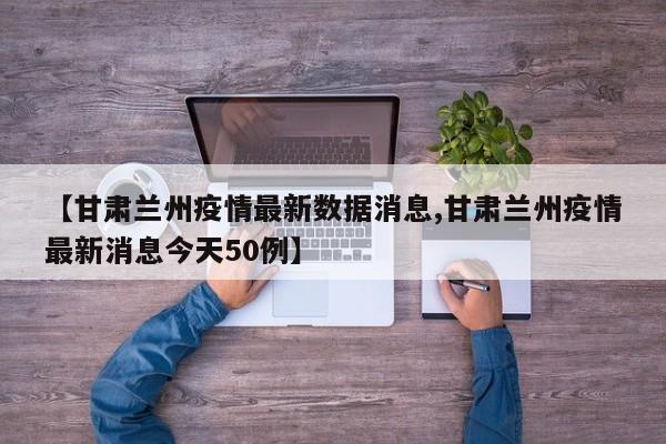 【甘肃兰州疫情最新数据消息,甘肃兰州疫情最新消息今天50例】