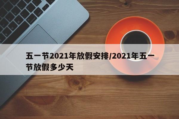 五一节2021年放假安排/2021年五一节放假多少天