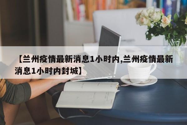 【兰州疫情最新消息1小时内,兰州疫情最新消息1小时内封城】