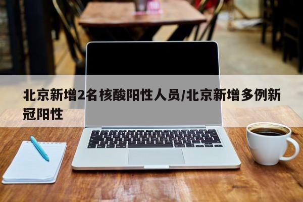 北京新增2名核酸阳性人员/北京新增多例新冠阳性