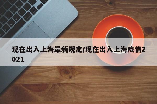 现在出入上海最新规定/现在出入上海疫情2021