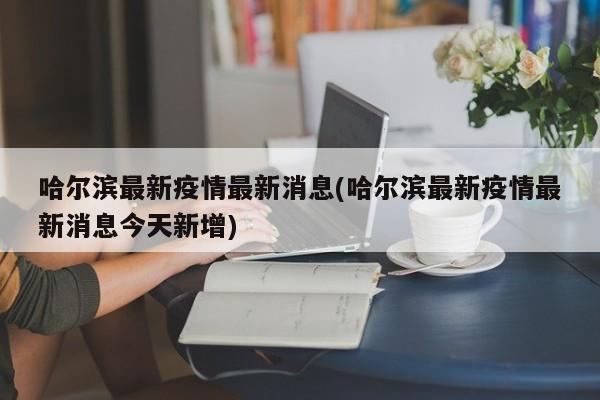 哈尔滨最新疫情最新消息(哈尔滨最新疫情最新消息今天新增)