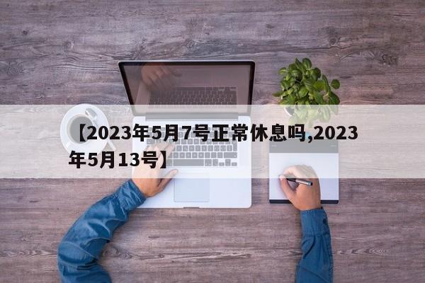 【2023年5月7号正常休息吗,2023年5月13号】