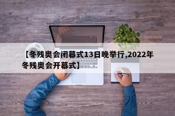 【冬残奥会闭幕式13日晚举行,2022年冬残奥会开幕式】