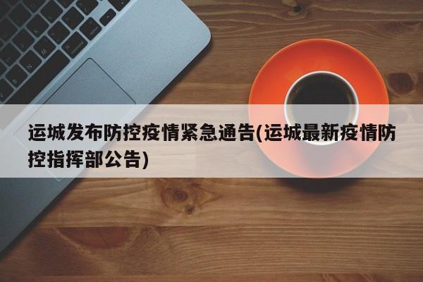 运城发布防控疫情紧急通告(运城最新疫情防控指挥部公告)