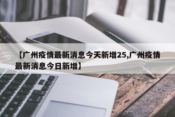【广州疫情最新消息今天新增25,广州疫情最新消息今日新增】