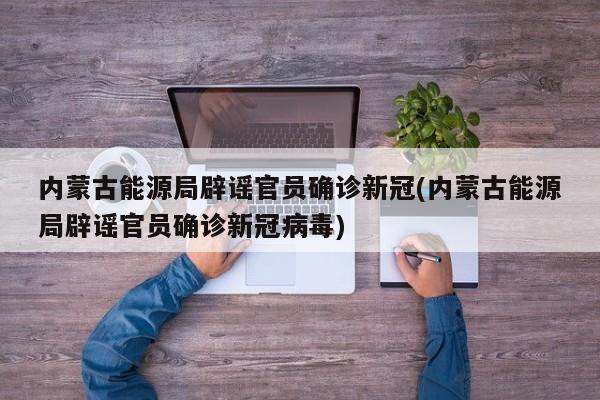 内蒙古能源局辟谣官员确诊新冠(内蒙古能源局辟谣官员确诊新冠病毒)