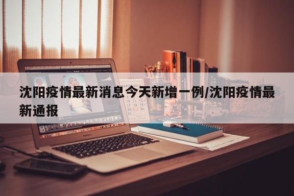 沈阳疫情最新消息今天新增一例/沈阳疫情最新通报