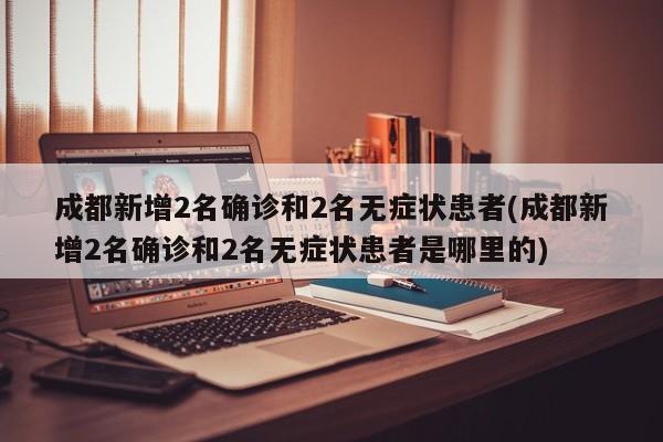 成都新增2名确诊和2名无症状患者(成都新增2名确诊和2名无症状患者是哪里的)