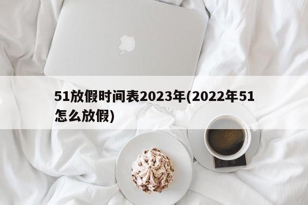 51放假时间表2023年(2022年51怎么放假)