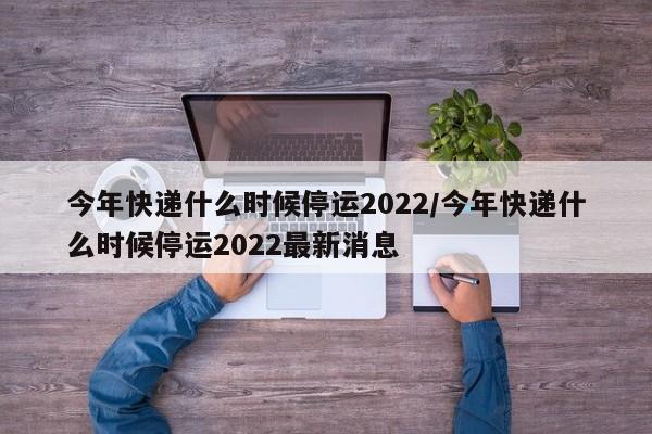 今年快递什么时候停运2022/今年快递什么时候停运2022最新消息