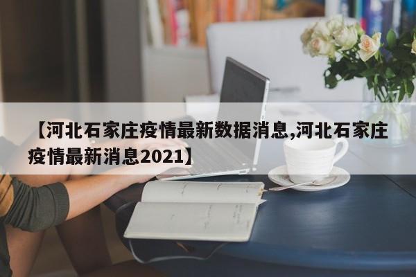 【河北石家庄疫情最新数据消息,河北石家庄疫情最新消息2021】