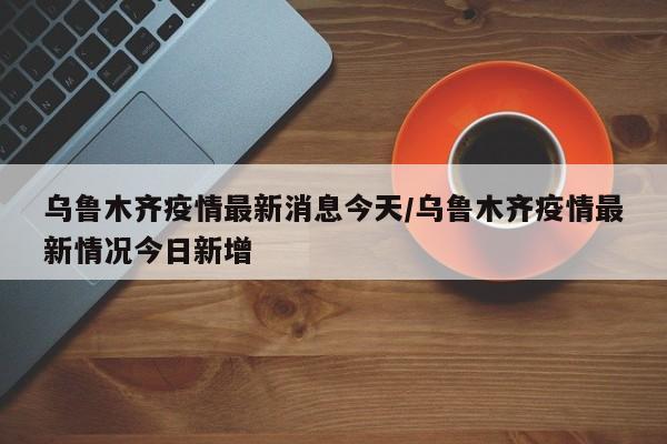 乌鲁木齐疫情最新消息今天/乌鲁木齐疫情最新情况今日新增