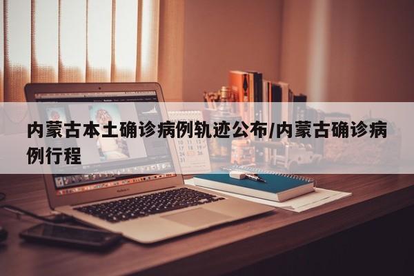 内蒙古本土确诊病例轨迹公布/内蒙古确诊病例行程