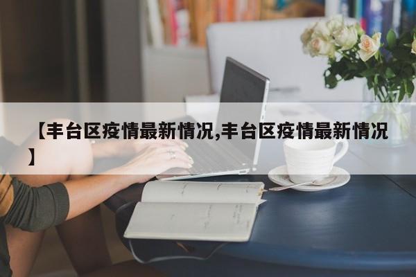 【丰台区疫情最新情况,丰台区疫情最新情况】