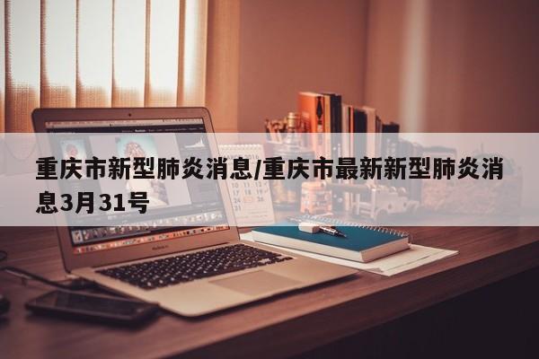 重庆市新型肺炎消息/重庆市最新新型肺炎消息3月31号