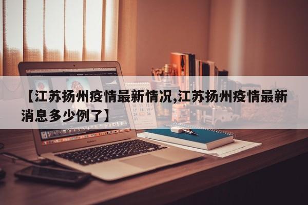 【江苏扬州疫情最新情况,江苏扬州疫情最新消息多少例了】