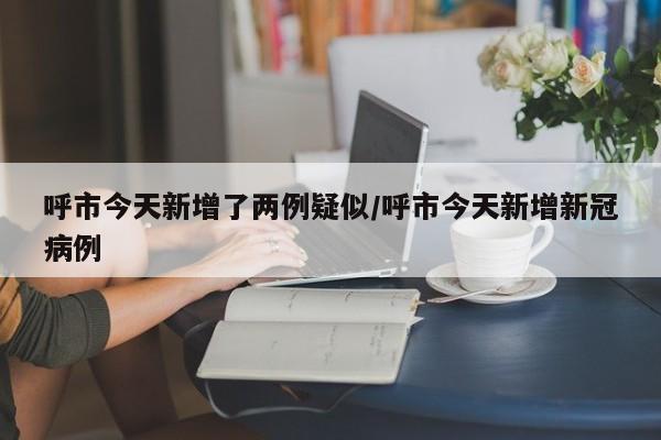 呼市今天新增了两例疑似/呼市今天新增新冠病例