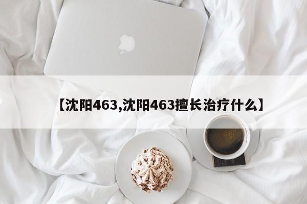 【沈阳463,沈阳463擅长治疗什么】