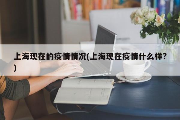 上海现在的疫情情况(上海现在疫情什么样?)