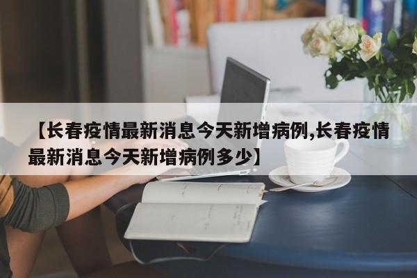 【长春疫情最新消息今天新增病例,长春疫情最新消息今天新增病例多少】