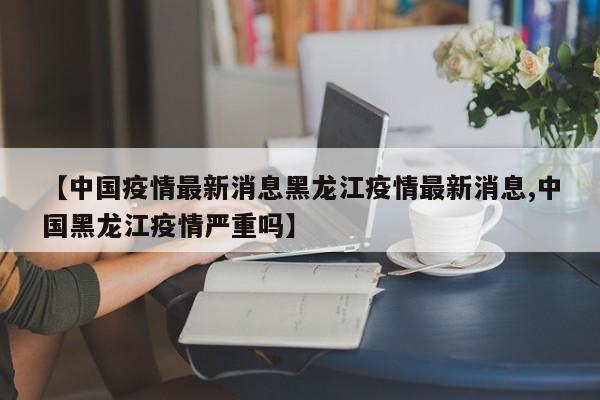 【中国疫情最新消息黑龙江疫情最新消息,中国黑龙江疫情严重吗】