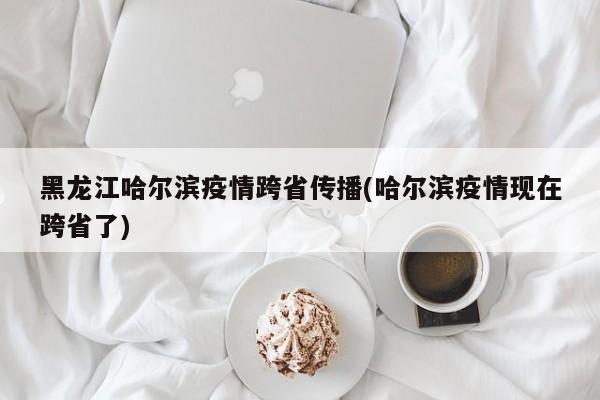 黑龙江哈尔滨疫情跨省传播(哈尔滨疫情现在跨省了)