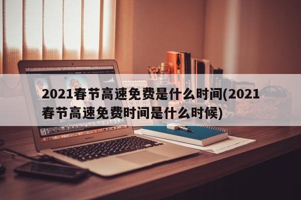 2021春节高速免费是什么时间(2021春节高速免费时间是什么时候)