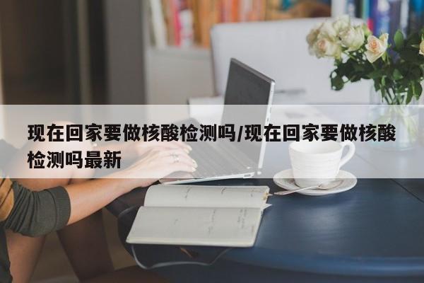 现在回家要做核酸检测吗/现在回家要做核酸检测吗最新