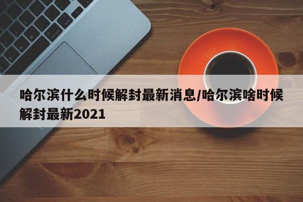 哈尔滨什么时候解封最新消息/哈尔滨啥时候解封最新2021