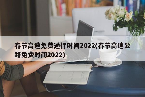 春节高速免费通行时间2022(春节高速公路免费时间2022)