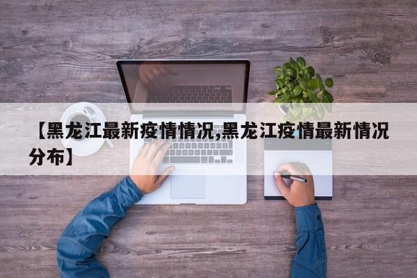【黑龙江最新疫情情况,黑龙江疫情最新情况分布】